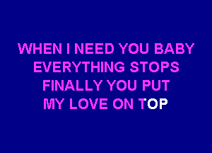 WHEN I NEED YOU BABY
EVERYTHING STOPS
FINALLY YOU PUT
MY LOVE ON TOP