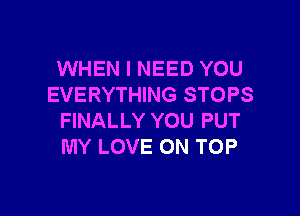 WHEN I NEED YOU
EVERYTHING STOPS

FINALLY YOU PUT
MY LOVE ON TOP
