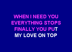 WHEN I NEED YOU
EVERYTHING STOPS

FINALLY YOU PUT
MY LOVE ON TOP