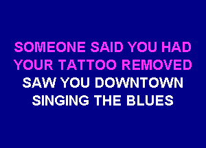 SOMEONE SAID YOU HAD
YOUR TATTOO REMOVED
SAW YOU DOWNTOWN
SINGING THE BLUES