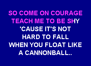SO COME ON COURAGE
TEACH ME TO BE SHY
'CAUSE IT'S NOT
HARD TO FALL
WHEN YOU FLOAT LIKE
A CANNONBALL..