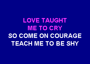 LOVE TAUGHT
ME TO CRY

SO COME ON COURAGE
TEACH ME TO BE SHY