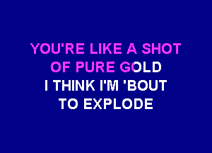 YOU'RE LIKE A SHOT
OF PURE GOLD

I THINK I'M 'BOUT
TO EXPLODE