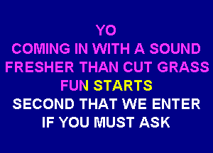 Y0
COMING IN WITH A SOUND
FRESHER THAN CUT GRASS
FUN STARTS
SECOND THAT WE ENTER
IF YOU MUST ASK