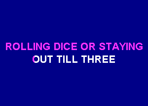 ROLLING DICE OR STAYING

OUT TILL THREE