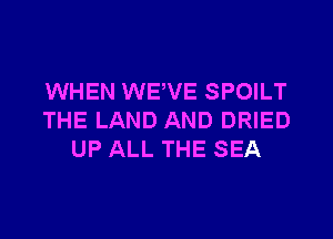WHEN WEVE SPOILT

THE LAND AND DRIED
UP ALL THE SEA