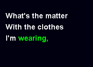 What's the matter
With the clothes

I'm wearing,