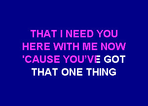 THAT I NEED YOU
HERE WITH ME NOW
'CAUSE YOUWE GOT

THAT ONE THING