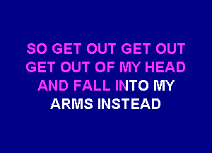 SO GET OUT GET OUT
GET OUT OF MY HEAD
AND FALL INTO MY
ARMS INSTEAD