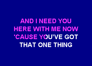 AND I NEED YOU
HERE WITH ME NOW

'CAUSE YOUVE GOT
THAT ONE THING