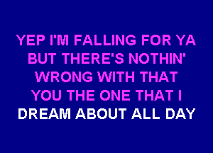 YEP I'M FALLING FOR YA
BUT THERE'S NOTHIN'
WRONG WITH THAT
YOU THE ONE THAT I
DREAM ABOUT ALL DAY