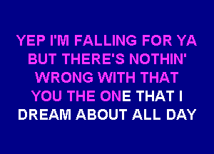 YEP I'M FALLING FOR YA
BUT THERE'S NOTHIN'
WRONG WITH THAT
YOU THE ONE THAT I
DREAM ABOUT ALL DAY