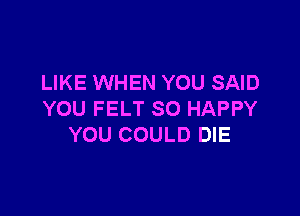 LIKE WHEN YOU SAID

YOU FELT SO HAPPY
YOU COULD DIE