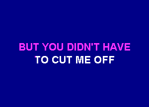 BUT YOU DIDN'T HAVE

TO CUT ME OFF