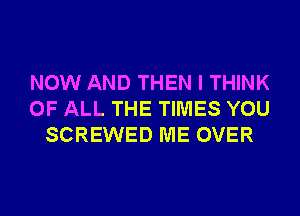 NOW AND THEN I THINK
OF ALL THE TIMES YOU
SCREWED ME OVER