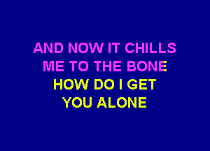 AND NOW IT CHILLS
ME TO THE BONE

HOW DO I GET
YOU ALONE