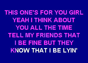 THIS ONE'S FOR YOU GIRL
YEAH I THINK ABOUT
YOU ALL THE TIME
TELL MY FRIENDS THAT
I BE FINE BUT THEY
KNOW THAT I BE LYIN'