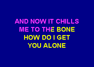 AND NOW IT CHILLS
ME TO THE BONE

HOW DO I GET
YOU ALONE