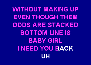 WITHOUT MAKING UP
EVEN THOUGH THEM
ODDS ARE STACKED
BOTTOM LINE IS
BABY GIRL
I NEED YOU BACK
UH