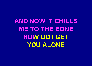 AND NOW IT CHILLS
ME TO THE BONE

HOW DO I GET
YOU ALONE