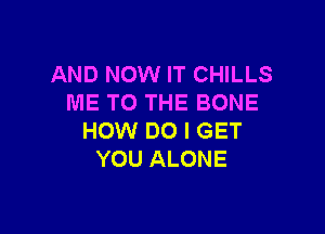 AND NOW IT CHILLS
ME TO THE BONE

HOW DO I GET
YOU ALONE