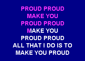 PROUD PROUD
MAKE YOU
PROUD PROUD

MAKE YOU
PROUD PROUD
ALL THAT I DO IS TO
MAKE YOU PROUD