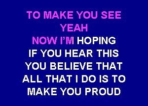 TO MAKE YOU SEE
YEAH
NOW PM HOPING
IF YOU HEAR THIS
YOU BELIEVE THAT
ALL THAT I DO IS TO

MAKE YOU PROUD l