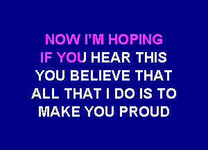 NOW PM HOPING
IF YOU HEAR THIS
YOU BELIEVE THAT
ALL THAT I DO IS TO
MAKE YOU PROUD

g