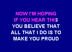 NOW PM HOPING
IF YOU HEAR THIS
YOU BELIEVE THAT
ALL THAT I DO IS TO
MAKE YOU PROUD

g