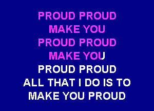 PROUD PROUD
MAKE YOU
PROUD PROUD

MAKE YOU
PROUD PROUD
ALL THAT I DO IS TO
MAKE YOU PROUD