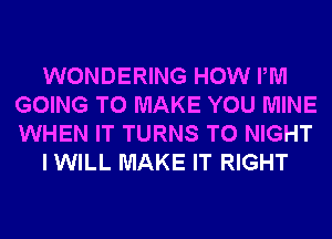 WONDERING HOW PM
GOING TO MAKE YOU MINE
WHEN IT TURNS TO NIGHT

I WILL MAKE IT RIGHT