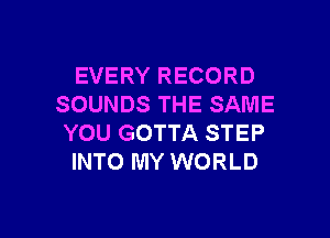 EVERY RECORD
SOUNDS THE SAME

YOU GOTTA STEP
INTO MY WORLD