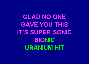 GLAD NO ONE
GAVE YOU THIS

IT'S SUPER SONIC
BIONIC
URANIUM HIT