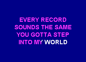 EVERY RECORD
SOUNDS THE SAME

YOU GOTTA STEP
INTO MY WORLD