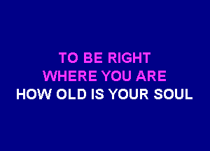 TO BE RIGHT

WHERE YOU ARE
HOW OLD IS YOUR SOUL