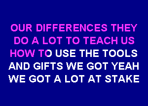 OUR DIFFERENCES THEY
DO A LOT T0 TEACH US
HOW TO USE THE TOOLS
AND GIFTS WE GOT YEAH
WE GOT A LOT AT STAKE