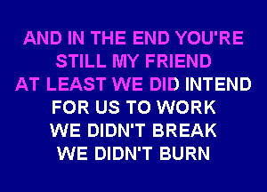 AND IN THE END YOU'RE
STILL MY FRIEND
AT LEAST WE DID INTEND
FOR US TO WORK
WE DIDN'T BREAK
WE DIDN'T BURN