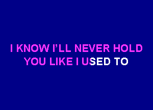 I KNOW PLL NEVER HOLD

YOU LIKE I USED TO