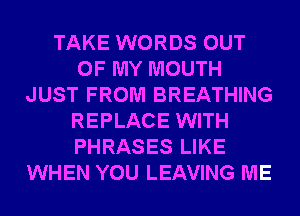 TAKE WORDS OUT
OF MY MOUTH
JUST FROM BREATHING
REPLACE WITH
PHRASES LIKE
WHEN YOU LEAVING ME