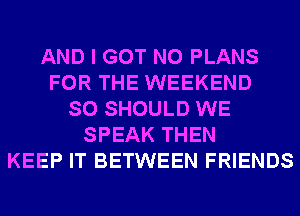 AND I GOT N0 PLANS
FOR THE WEEKEND
SO SHOULD WE
SPEAK THEN
KEEP IT BETWEEN FRIENDS