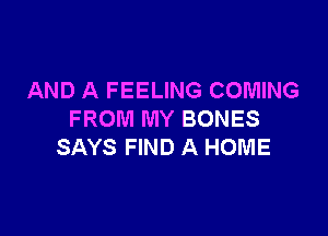 AND A FEELING COMING

FROM MY BONES
SAYS FIND A HOME