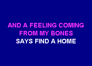 AND A FEELING COMING

FROM MY BONES
SAYS FIND A HOME