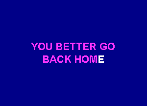 YOU BETTER GO

BACK HOME