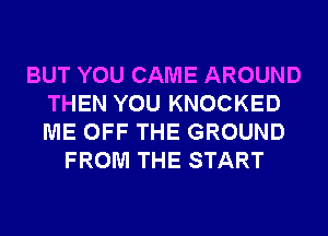 BUT YOU CAME AROUND
THEN YOU KNOCKED
ME OFF THE GROUND

FROM THE START