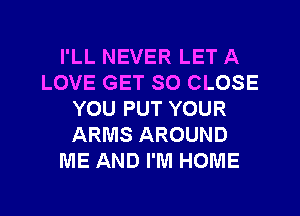 I'LL NEVER LET A
LOVE GET SO CLOSE
YOU PUT YOUR
ARMS AROUND
ME AND I'M HOME