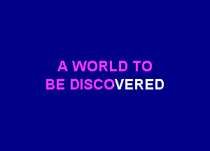 AWORLD TO

BE DISCOVERED