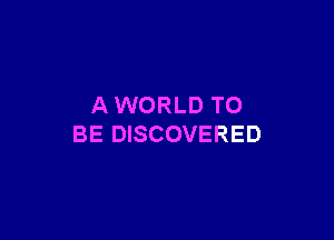 AWORLD TO

BE DISCOVERED