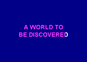 AWORLD TO

BE DISCOVERED