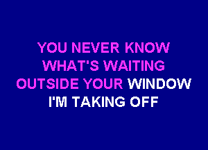 YOU NEVER KNOW
WHAT'S WAITING

OUTSIDE YOUR WINDOW
I'M TAKING OFF