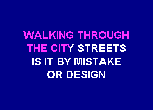 WALKING THROUGH
THE CITY STREETS

IS IT BY MISTAKE
OR DESIGN